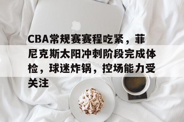 MK体育网页版-CBA常规赛赛程吃紧，菲尼克斯太阳冲刺阶段完成体检，球迷炸锅，控场能力受关注的简单介绍